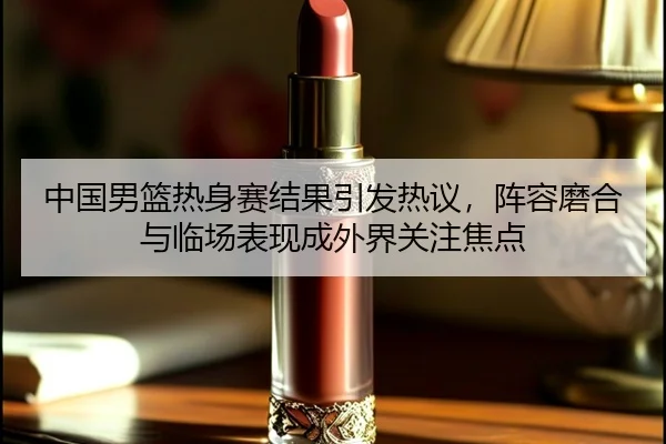 中国男篮热身赛结果引发热议，阵容磨合与临场表现成外界关注焦点