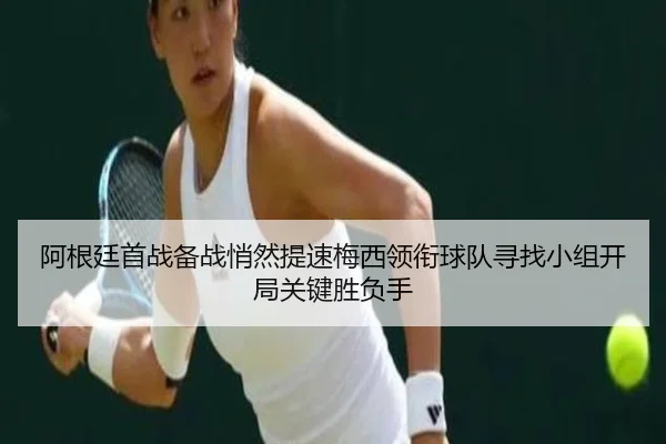 阿根廷首战备战悄然提速梅西领衔球队寻找小组开局关键胜负手